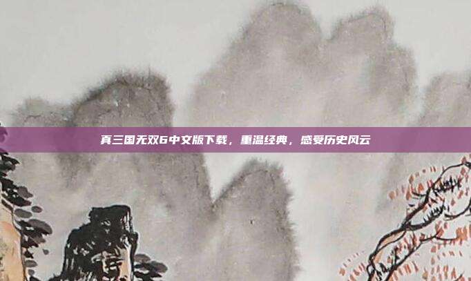 真三国无双6中文版下载,重温经典,感受历史风云