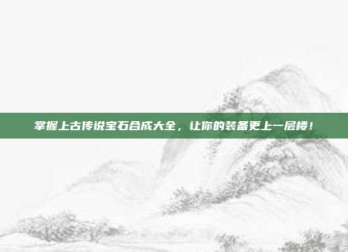 掌握上古传说宝石合成大全,让你的装备更上一层楼!