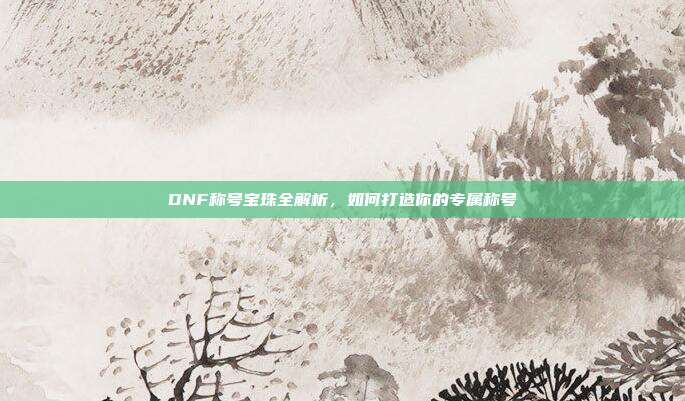 DNF称号宝珠全解析,如何打造你的专属称号