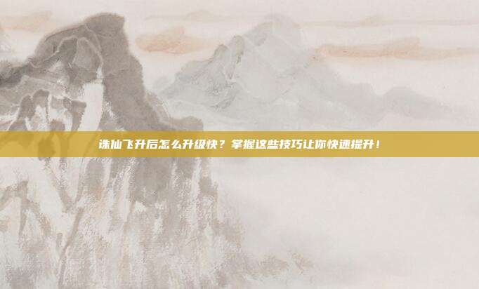 诛仙飞升后怎么升级快?掌握这些技巧让你快速提升!