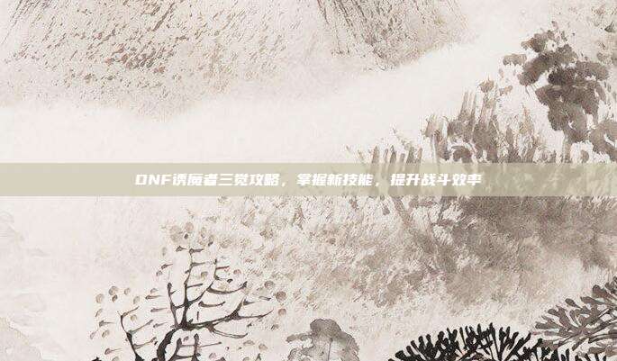 DNF诱魔者三觉攻略，掌握新技能，提升战斗效率