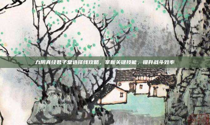 九阴真经君子堂选择线攻略,掌握关键技能,提升战斗效率
