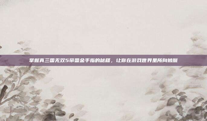 掌握真三国无双5帝国金手指的秘籍,让你在游戏世界里所向披靡