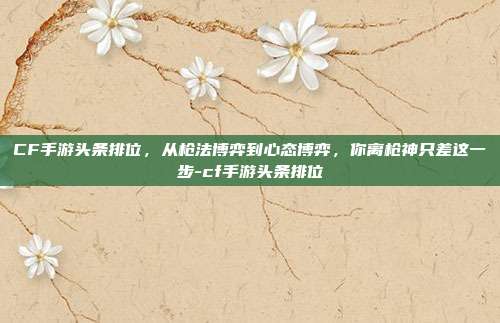 CF手游头条排位，从枪法博弈到心态博弈，你离枪神只差这一步-cf手游头条排位
