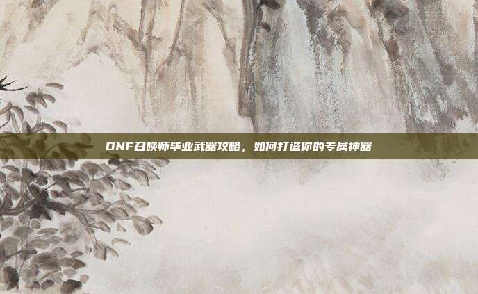 DNF召唤师毕业武器攻略,如何打造你的专属神器