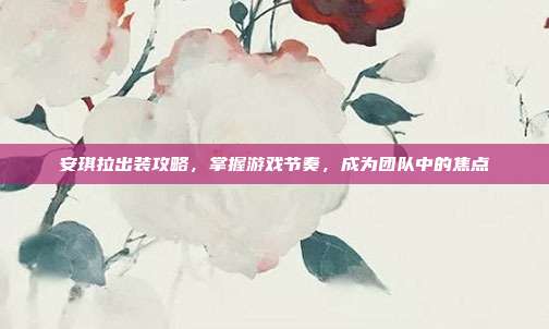 安琪拉出装攻略,掌握游戏节奏,成为团队中的焦点