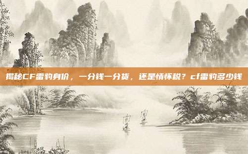 揭秘CF雷豹身价,一分钱一分货,还是情怀税?cf雷豹多少钱