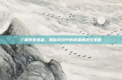 三国传奇英雄,揭秘游戏中的英雄角色与策略