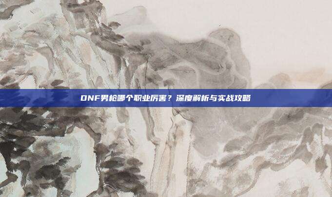 DNF男枪哪个职业厉害？深度解析与实战攻略