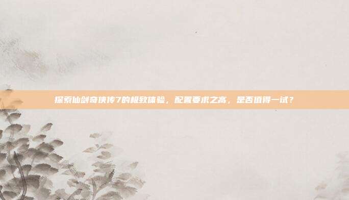 探索仙剑奇侠传7的极致体验,配置要求之高,是否值得一试?