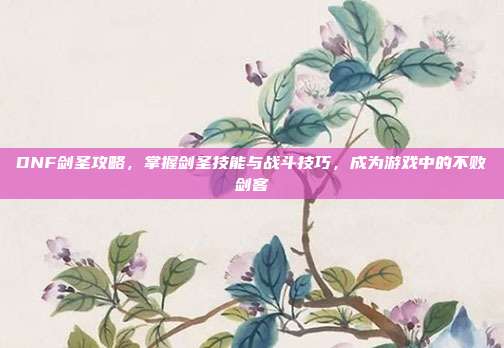 DNF剑圣攻略,掌握剑圣技能与战斗技巧,成为游戏中的不败剑客