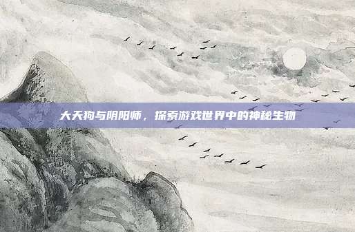大天狗与阴阳师,探索游戏世界中的神秘生物