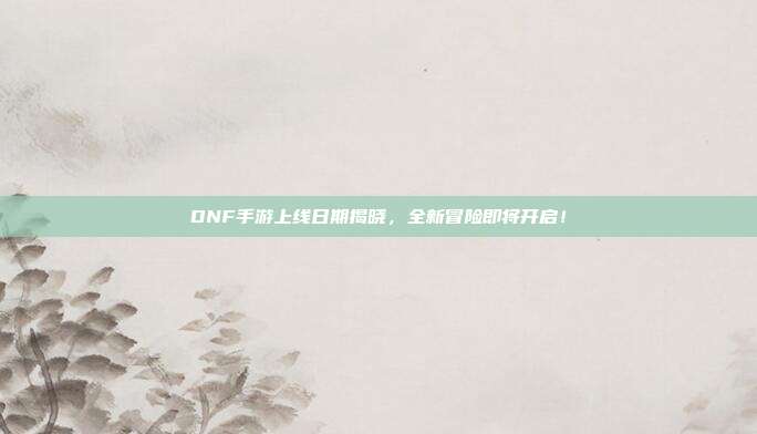 DNF手游上线日期揭晓,全新冒险即将开启!