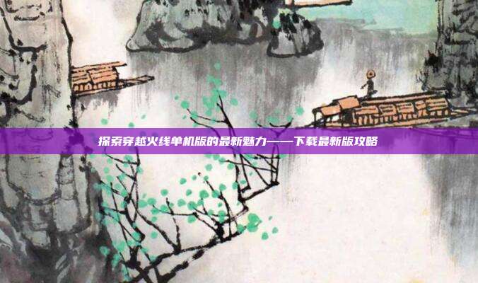 探索穿越火线单机版的最新魅力——下载最新版攻略