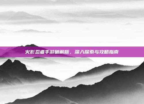 火影忍者手游破解版,深入探索与攻略指南