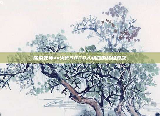 探索死神vs火影5000人物版的终极对决