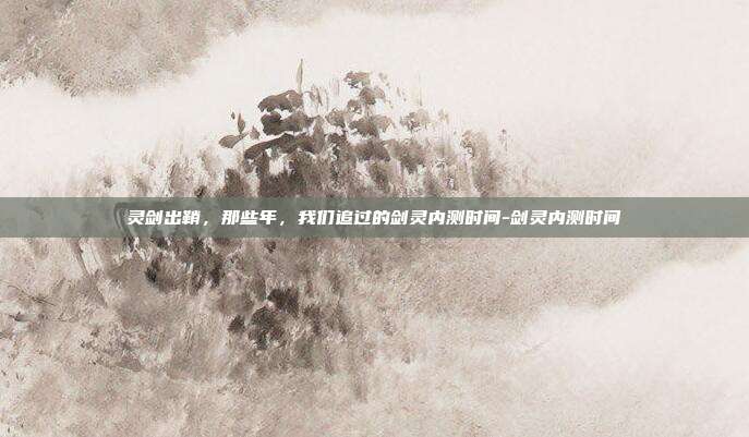 灵剑出鞘,那些年,我们追过的剑灵内测时间-剑灵内测时间