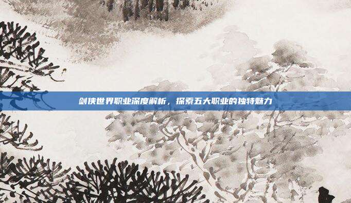 剑侠世界职业深度解析,探索五大职业的独特魅力