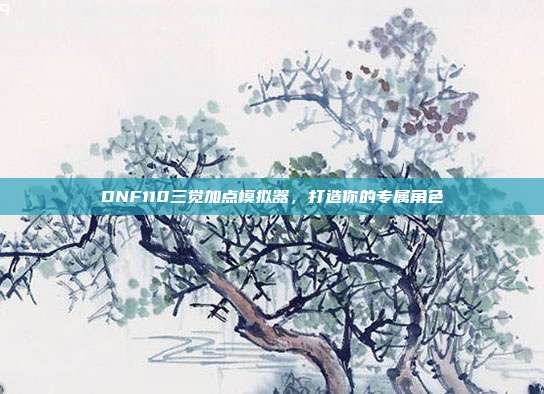 DNF110三觉加点模拟器，打造你的专属角色