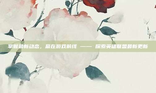 掌握最新动态,赢在游戏前线 —— 探索英雄联盟最新更新