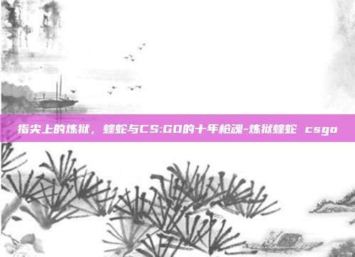 指尖上的炼狱，蝰蛇与CS:GO的十年枪魂-炼狱蝰蛇 csgo