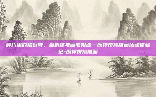 碎片里的提瓦特，当机械与画笔相遇—原神拼接械画活动体验记-原神拼接械画