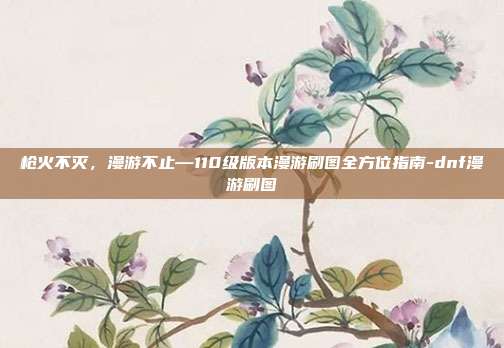 枪火不灭,漫游不止—110级版本漫游刷图全方位指南-dnf漫游刷图