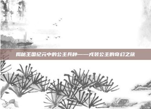揭秘王国纪元中的公主兵种——戎装公主的奇幻之旅