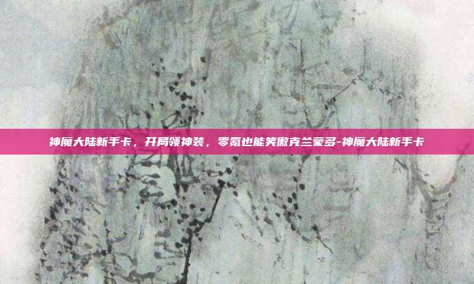 神魔大陆新手卡，开局领神装，零氪也能笑傲克兰蒙多-神魔大陆新手卡