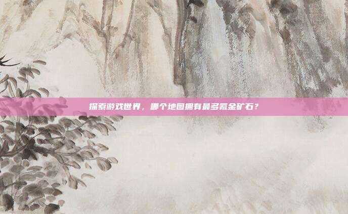 探索游戏世界,哪个地图拥有最多氪金矿石?