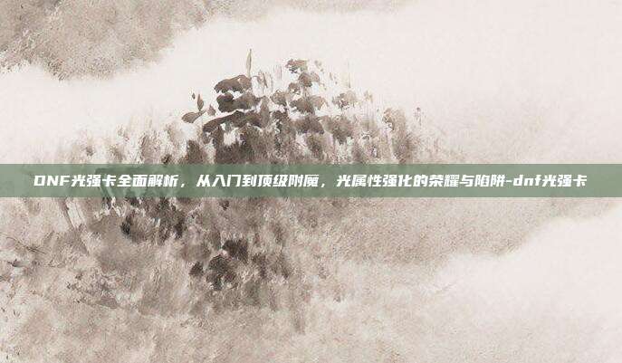 DNF光强卡全面解析,从入门到顶级附魔,光属性强化的荣耀与陷阱-dnf光强卡