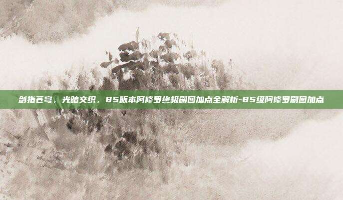 剑指苍穹,光暗交织,85版本阿修罗终极刷图加点全解析-85级阿修罗刷图加点