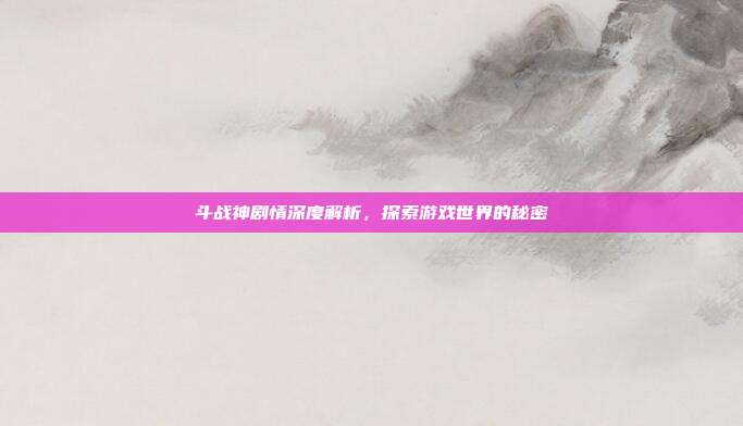 斗战神剧情深度解析，探索游戏世界的秘密