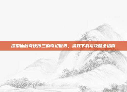 探索仙剑奇侠传三的奇幻世界,游戏下载与攻略全指南