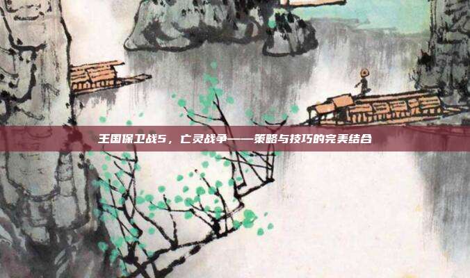 王国保卫战5,亡灵战争——策略与技巧的完美结合