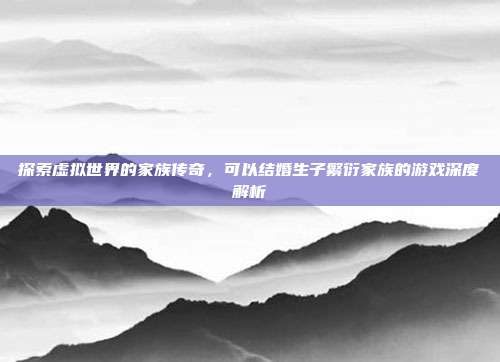 探索虚拟世界的家族传奇,可以结婚生子繁衍家族的游戏深度解析