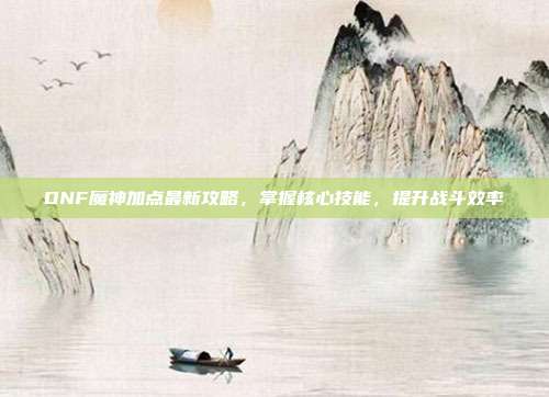 DNF魔神加点最新攻略,掌握核心技能,提升战斗效率