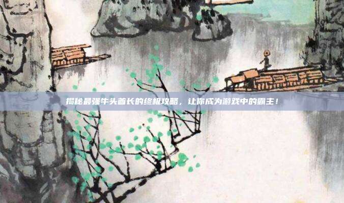 揭秘最强牛头酋长的终极攻略,让你成为游戏中的霸主!