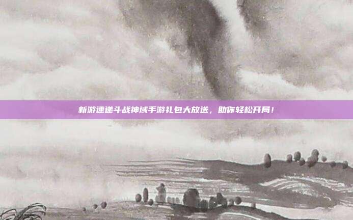新游速递斗战神域手游礼包大放送,助你轻松开局!