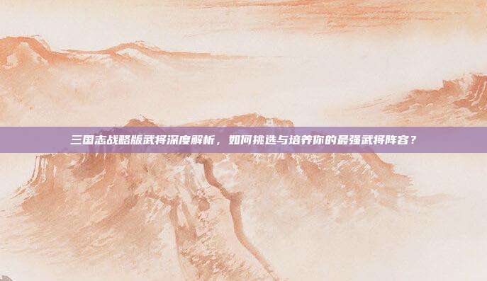 三国志战略版武将深度解析,如何挑选与培养你的最强武将阵容?