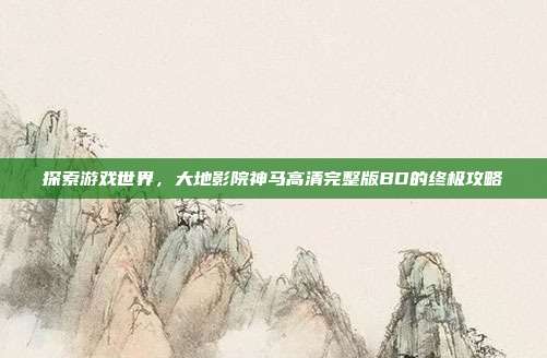 探索游戏世界,大地影院神马高清完整版BD的终极攻略