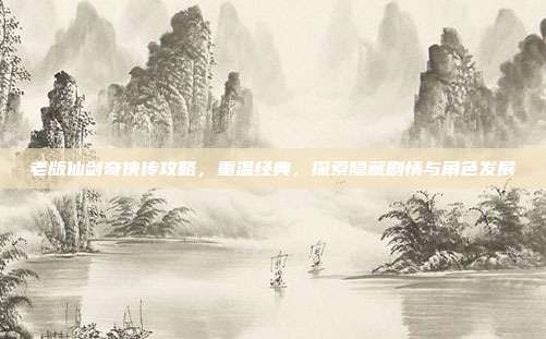 老版仙剑奇侠传攻略,重温经典,探索隐藏剧情与角色发展