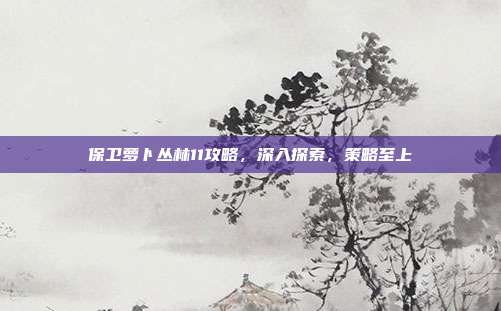 保卫萝卜丛林11攻略,深入探索,策略至上