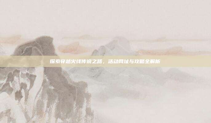 探索穿越火线传说之路,活动网址与攻略全解析