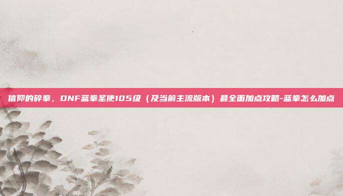 信仰的碎拳,DNF蓝拳圣使105级(及当前主流版本)最全面加点攻略-蓝拳怎么加点