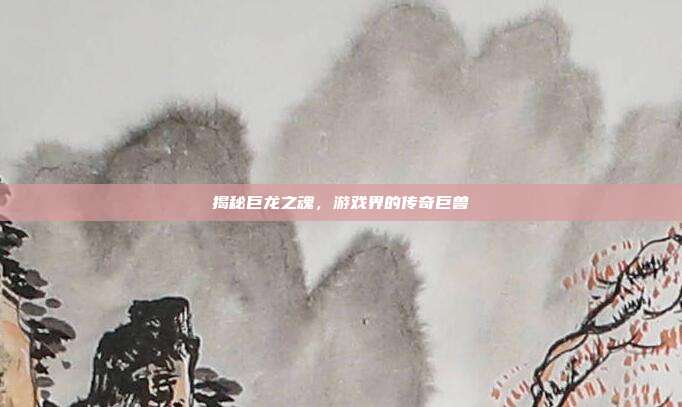 揭秘巨龙之魂,游戏界的传奇巨兽