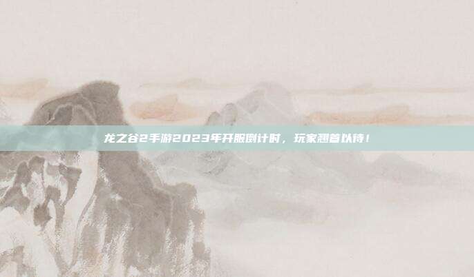 龙之谷2手游2023年开服倒计时,玩家翘首以待!