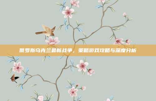 俄罗斯乌克兰最新战争，策略游戏攻略与深度分析