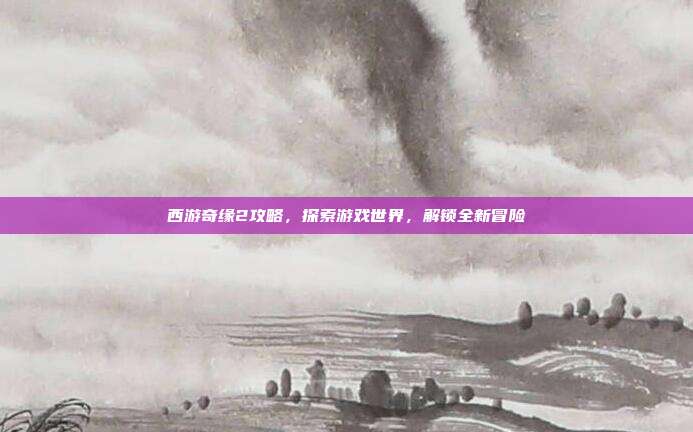 西游奇缘2攻略,探索游戏世界,解锁全新冒险