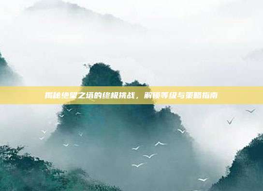 揭秘绝望之塔的终极挑战,解锁等级与策略指南
